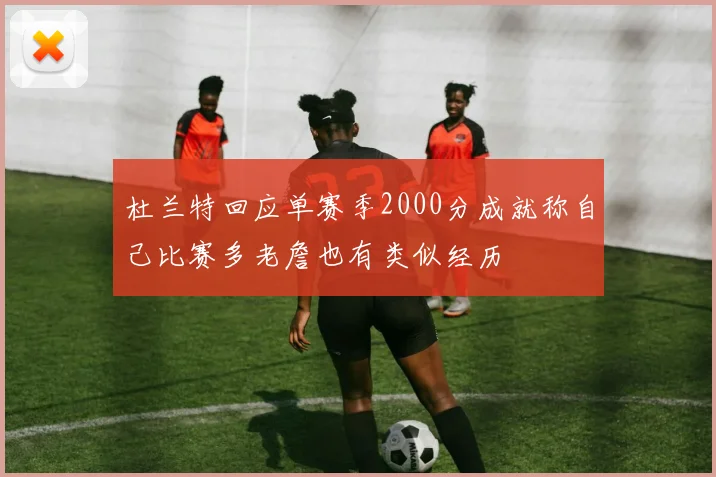 杜兰特回应单赛季2000分成就称自己比赛多老詹也有类似经历