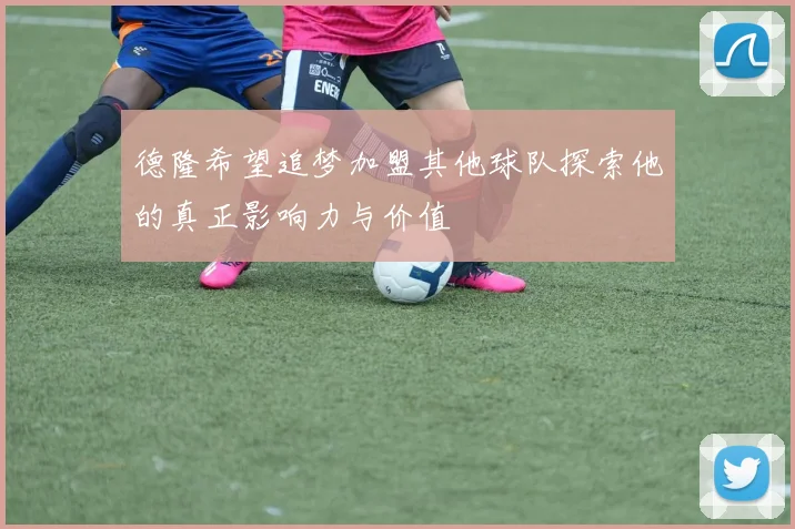 德隆希望追梦加盟其他球队探索他的真正影响力与价值