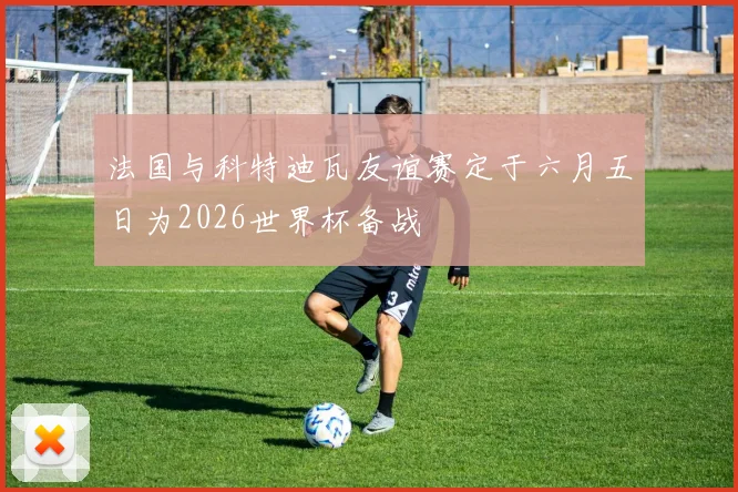 法国与科特迪瓦友谊赛定于六月五日为2026世界杯备战