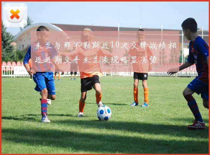 米兰与那不勒斯近10次交锋战绩相近近期交手米兰表现略显劣势
