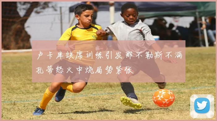 卢卡库缺席训练引发那不勒斯不满孔蒂怒火中烧局势紧张