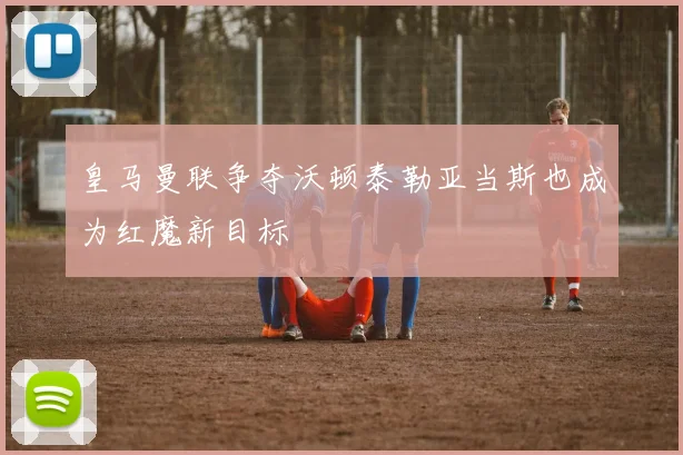 皇马曼联争夺沃顿泰勒亚当斯也成为红魔新目标