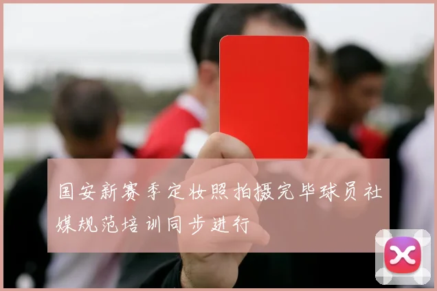 国安新赛季定妆照拍摄完毕球员社媒规范培训同步进行